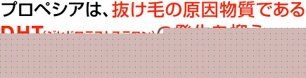プロペシアは、抜け毛の原因物質であるDHT(ジヒドロテストステロン)の発生を抑え、抜け毛の進行を抑えます。