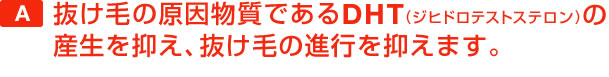 抜け毛の原因物質であるDHT(ジヒドロテストステロン)の産生を抑え、抜け毛の進行を抑えます。