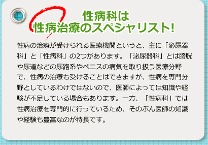 性病科は性病治療のスペシャリスト 性病の治療が受けられる医療機関というと、主に「泌尿器科」と「性病科」の2つがあります。「泌尿器科」とは膀胱や尿道などの尿路系やペニスの病気を取り扱う医療分野で、性病の治療も受けることはできますが、性病を専門分野としているわけではないので、医師によっては知識や経験が不足している場合もあります。一方、「性病科」では性病治療を専門的に行っているため、そのぶん医師の知識や経験も豊富なのが特長です。