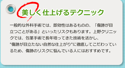 美しく仕上げるテクニック 一般的な外科手術では、即効性はあるものの、「傷跡が目立つことがある」といったリスクもあります。上野クリニックでは、包茎手術で長年培ってきた技術を活かし、“傷跡が目立たない自然な仕上がり”に徹底してこだわっているため、傷跡のリスクに悩んでいる人にはおすすめです。