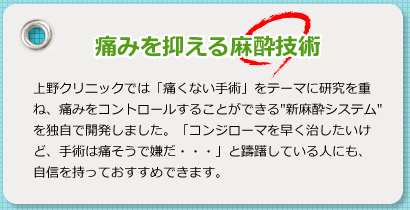 痛みを抑える麻酔術 上野クリニックでは「痛くない手術」をテーマに研究を重ね、痛みをコントロールすることができる”新麻酔システム”を独自で開発しました。「コンジローマを早く治したいけど、手術は痛そうで嫌だ・・・」と躊躇している人にも、自信を持っておすすめできます。