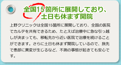 全国19箇所に展開しており、土日も休まず開院 上野クリニックは全国19カ所に展開しており、全国の医院でカルテを共有できるため、たとえば治療中に急な引っ越しが決まっても、移転先から近い医院で治療を続けることができます。さらに土日も休まず開院しているので、旅先で患部に異変が生じるなど、不測の事態が起きても安心です。