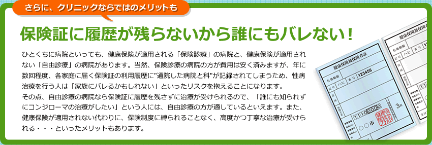 さらにクリニックならではのメリットも　保険証に履歴が残らないから誰にもバレない！ ひとくちに病院といっても、健康保険が適用される「保険診療」の病院と、健康保険が適用されない「自由診療」の病院があります。当然、保険診療の病院の方が費用は安く済みますが、年に数回程度、各家庭に届く保険証の利用履歴に”通院した病院と科”が記録されてしまうため、性病治療を行う人は「家族にバレるかもしれない」といったリスクを抱えることになります。<br />
その点、自由診療の病院なら保険証に履歴を残さずに治療が受けられるので、</strong>「誰にも知られずにコンジローマの治療がしたい」</strong>という人には、自由診療の方が適しているといえます。また、健康保険が適用されない代わりに、保険制度に縛られることなく、高度かつ丁寧な治療が受けられる・・・といったメリットもあります。
