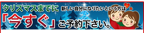 クリスマスまでに新しい自分になりたいという方は「今すぐ」ご予約下さい。