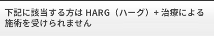 下記に該当する方はHARG（ハーグ）療法による施術を受けられません