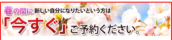 春の間に新しい自分になりたいという方は「今すぐ」ご予約ください。