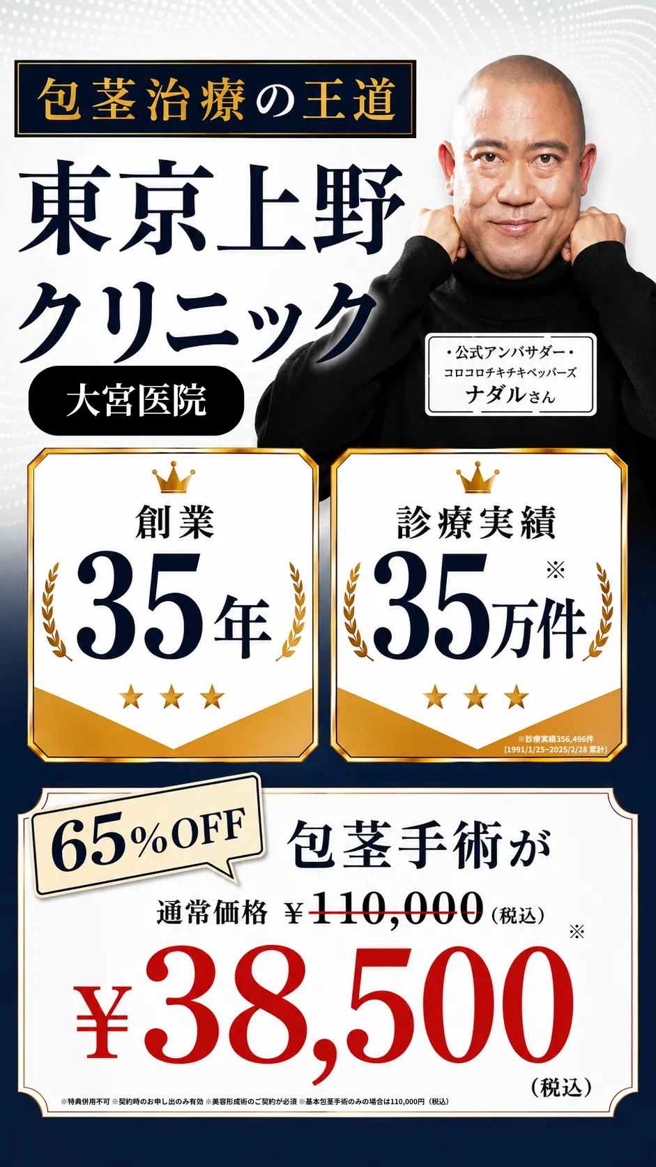 包茎治療の王道 東京上野クリニック 大宮医院 ／ 創業35年・診療実績35万件 ／ 公式アンバサダー コロコロチキチキペッパーズ ナダルさん ／ 65%OFF 包茎手術が 通常価格110,000円（税込）から38,500円（税込） ※特典併用不可 ※契約時のお申し出のみ有効 ※美容形成術のご契約が必須 ※基本包茎手術のみの場合は110,000円（税込）
