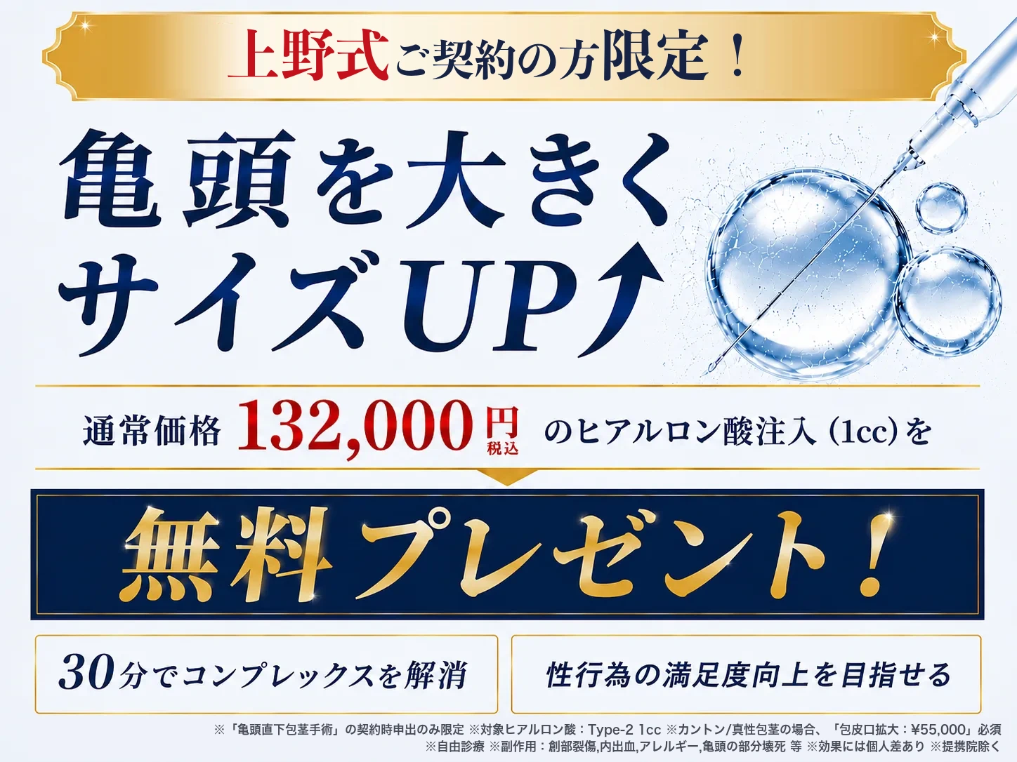 上野式ご契約の方限定！ 亀頭を大きくサイズUP 通常価格132,000円（税込）のヒアルロン酸注入（1cc）を無料プレゼント！ 30分でコンプレックスを解消／性行為の満足度向上を目指せる ※「亀頭直下包茎手術」の契約時申出のみ限定 ※対象ヒアルロン酸：Type-2 1cc ※カントン/真性包茎の場合、「包皮口拡大：¥55,000」必須 ※自由診療 ※副作用：創部裂傷,内出血,アレルギー,亀頭の部分壊死 等 ※効果には個人差あり ※提携院除く