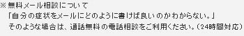無料メール相談について 「自分の症状をメールにどのように書けば良いのかわからない。」そのような場合は、通話無料の電話相談をご利用ください。(24時間対応)