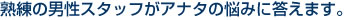 熟練の男性スタッフがアナタの悩みに答えます。